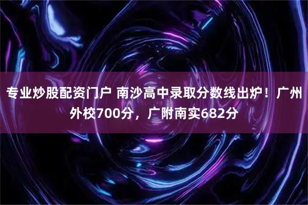 专业炒股配资门户 南沙高中录取分数线出炉！广州外校700分，广附南实682分