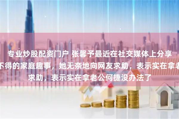 专业炒股配资门户 张馨予最近在社交媒体上分享了一段让人哭笑不得的家庭趣事，她无奈地向网友求助，表示实在拿老公何捷没办法了