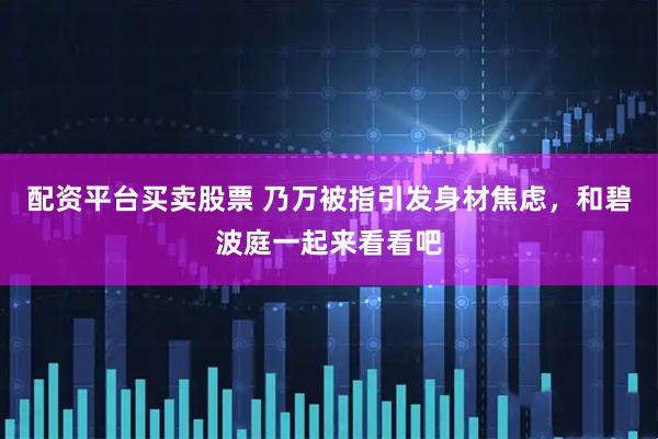 配资平台买卖股票 乃万被指引发身材焦虑，和碧波庭一起来看看吧