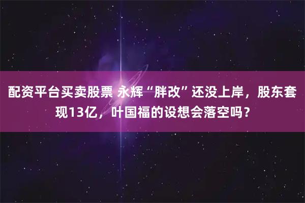 配资平台买卖股票 永辉“胖改”还没上岸，股东套现13亿，叶国福的设想会落空吗？